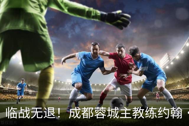 临战无退！成都蓉城主教练约翰·阿洛伊西：对阵大连像杯赛决赛