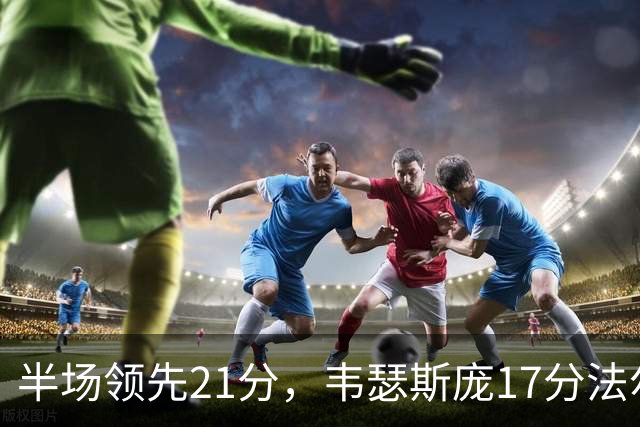 半场领先21分，韦瑟斯庞17分法尔26+8难救同曦