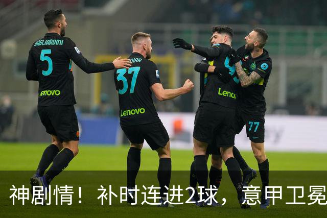 神剧情！补时连进2球，意甲卫冕冠军奇迹逆袭，德赫亚不敢相信