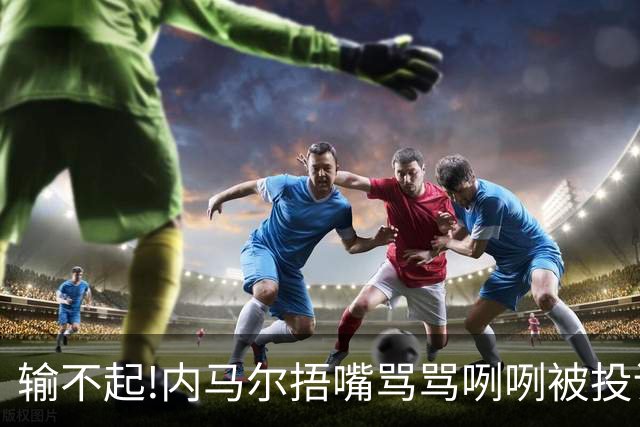 输不起!内马尔捂嘴骂骂咧咧被投诉染红,拿球砸人还推搡对方教练