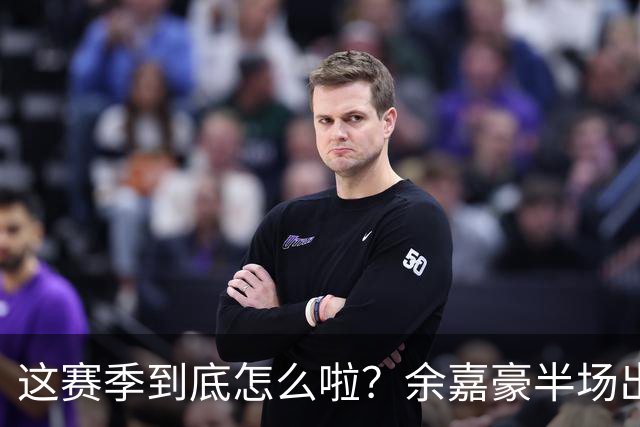 这赛季到底怎么啦？余嘉豪半场出战9分钟 2中1拿2分2板2助