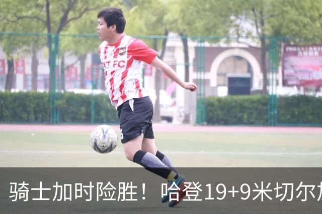 骑士加时险胜！哈登19+9米切尔加时立功，华子47+4，勇士弃将犯大错