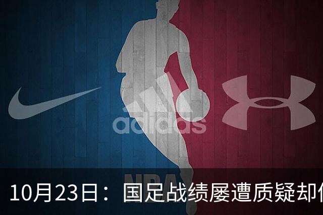 10月23日：国足战绩屡遭质疑却仍获资源倾斜，排名持续下滑与领导层高配反差明显